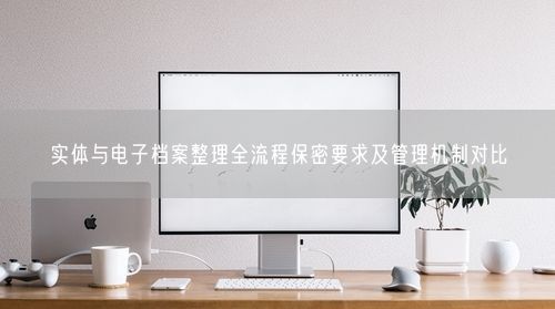 实体与电子档案整理全流程保密要求及管理机制对比