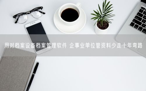 用对档案设备档案管理软件 企事业单位管资料少走十年弯路
