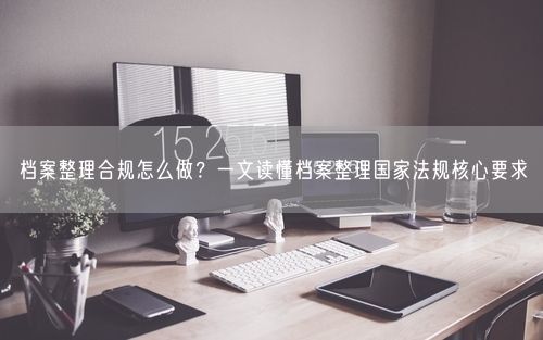 档案整理合规怎么做？一文读懂档案整理国家法规核心要求