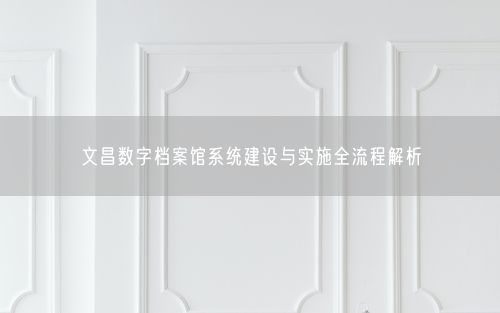 文昌数字档案馆系统建设与实施全流程解析