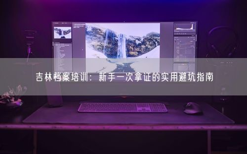 吉林档案培训:新手一次拿证的实用避坑指南