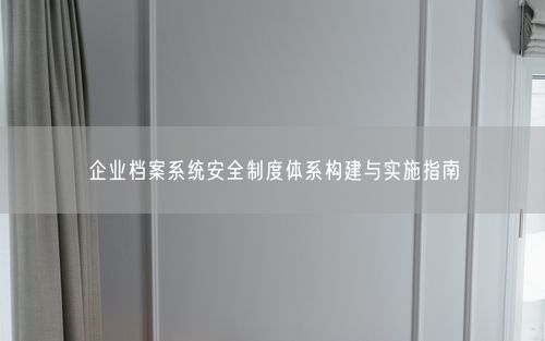 企业档案系统安全制度体系构建与实施指南