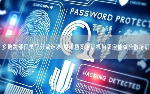 多地跨部门员工分散难凑 靠谱档案培训机构哪家能做分散培训