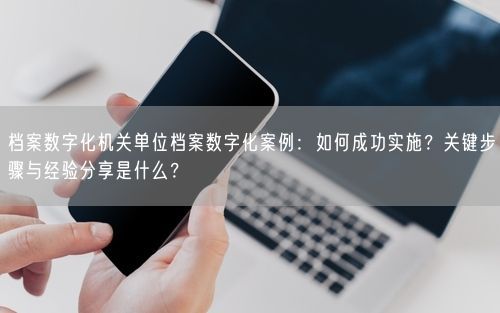 档案数字化机关单位档案数字化案例：如何成功实施？关键步骤与经验分享是什么？