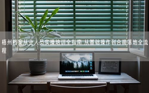 梧州档案从业人员实操培训全指南 从基础操作到合规落地全流程
