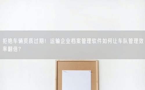 拒绝车辆资质过期！运输企业档案管理软件如何让车队管理效率翻倍？