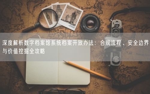 深度解析数字档案馆系统档案开放办法：合规流程、安全边界与价值挖掘全攻略