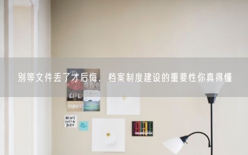 别等文件丢了才后悔，档案制度建设的重要性你真得懂