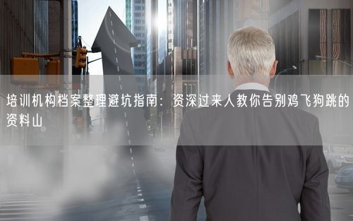 培训机构档案整理避坑指南:资深过来人教你告别鸡飞狗跳的资料山