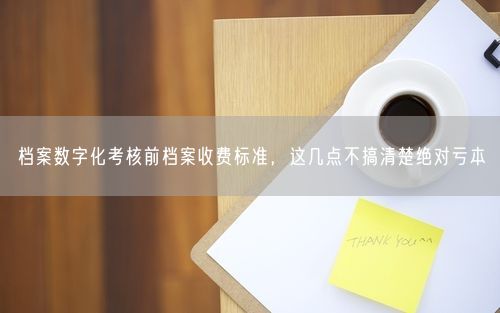 档案数字化考核前档案收费标准，这几点不搞清楚绝对亏本