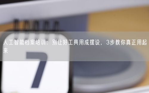 人工智能档案培训：别让好工具用成摆设，3步教你真正用起来