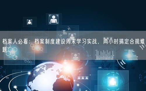 档案人必看：档案制度建设周末学习实战，两小时搞定合规难题