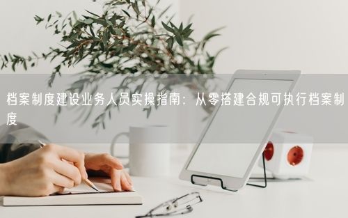 档案制度建设业务人员实操指南：从零搭建合规可执行档案制度
