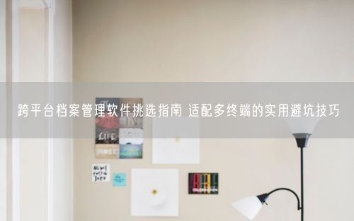 跨平台档案管理软件挑选指南 适配多终端的实用避坑技巧