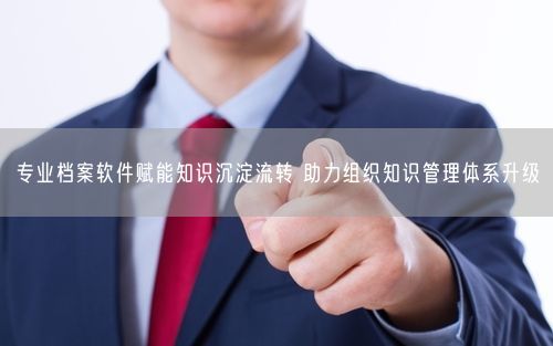 专业档案软件赋能知识沉淀流转 助力组织知识管理体系升级