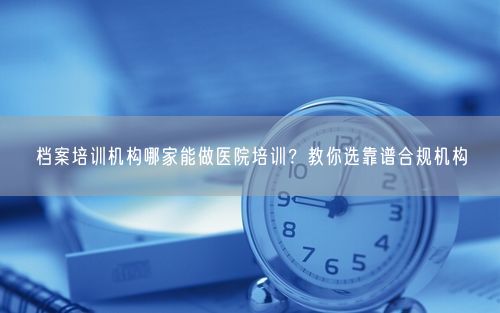 档案培训机构哪家能做医院培训？教你选靠谱合规机构