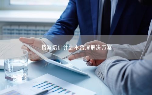 档案培训计划不合理解决方案