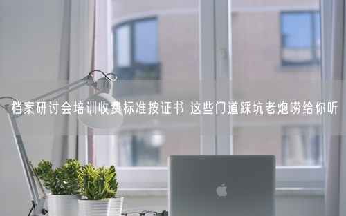 档案研讨会培训收费标准按证书 这些门道踩坑老炮唠给你听