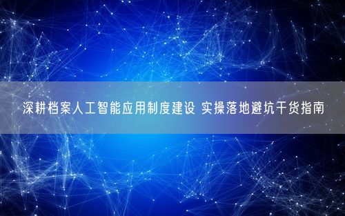 深耕档案人工智能应用制度建设 实操落地避坑干货指南