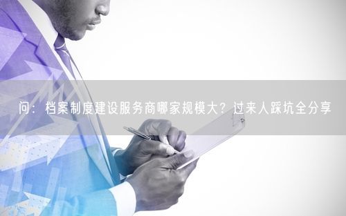 问：档案制度建设服务商哪家规模大？过来人踩坑全分享