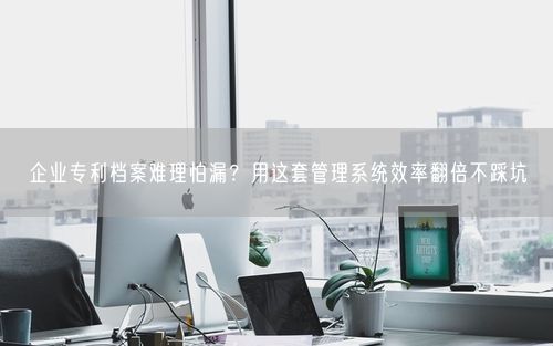 企业专利档案难理怕漏？用这套管理系统效率翻倍不踩坑