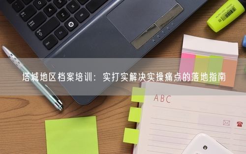 塔城地区档案培训：实打实解决实操痛点的落地指南