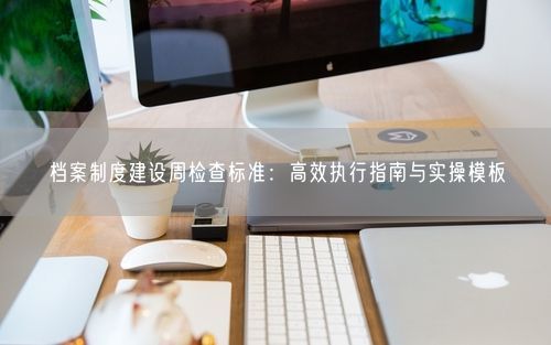 档案制度建设周检查标准：高效执行指南与实操模板