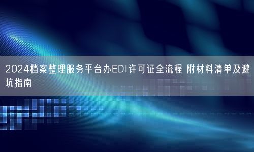 2024档案整理服务平台办EDI许可证全流程 附材料清单及避坑指南