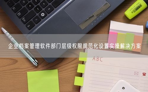企业档案管理软件部门层级权限规范化设置实操解决方案