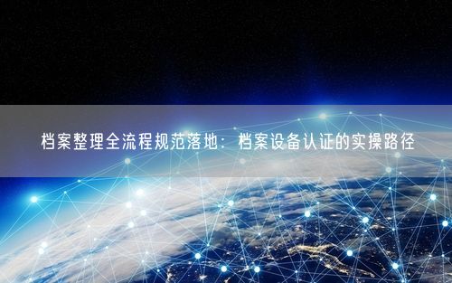 档案整理全流程规范落地：档案设备认证的实操路径