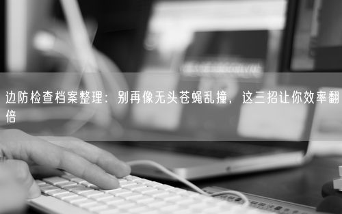 边防检查档案整理：别再像无头苍蝇乱撞，这三招让你效率翻倍