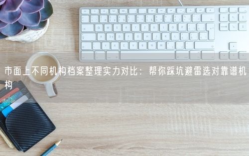 市面上不同机构档案整理实力对比：帮你踩坑避雷选对靠谱机构