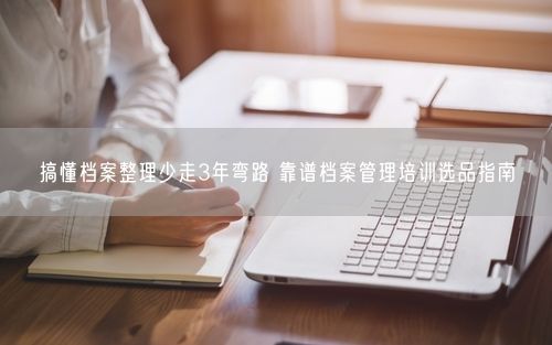 搞懂档案整理少走3年弯路 靠谱档案管理培训选品指南
