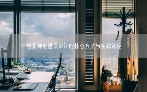 档案制度建设审计的核心方法与实践路径
