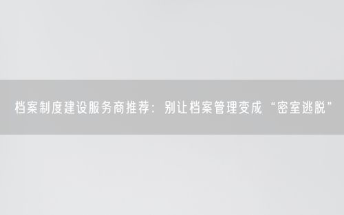 档案制度建设服务商推荐：别让档案管理变成“密室逃脱”