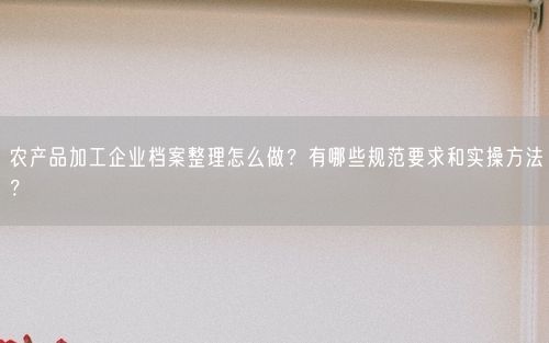 农产品加工企业档案整理怎么做？有哪些规范要求和实操方法？