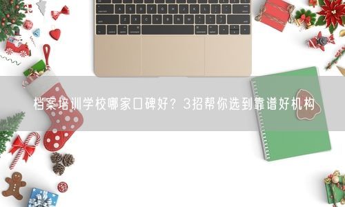 档案培训学校哪家口碑好？3招帮你选到靠谱好机构