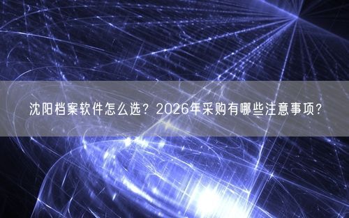 沈阳档案软件怎么选？2026年采购有哪些注意事项？