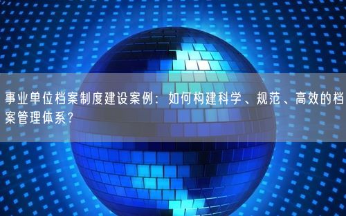 事业单位档案制度建设案例：如何构建科学、规范、高效的档案管理体系？