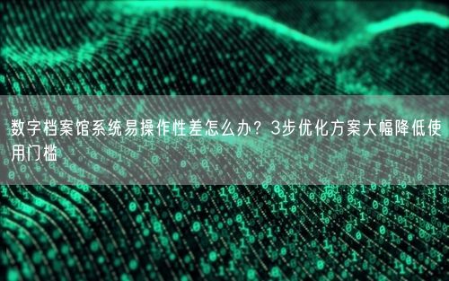 数字档案馆系统易操作性差怎么办？3步优化方案大幅降低使用门槛