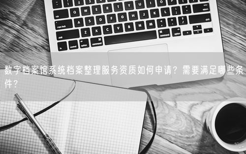 数字档案馆系统档案整理服务资质如何申请？需要满足哪些条件？