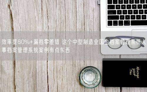 效率提80%+漏档零差错 这个中型制造业国企档案管理系统人事档案管理系统案例有点东西