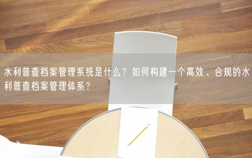 水利普查档案管理系统是什么？如何构建一个高效、合规的水利普查档案管理体系？