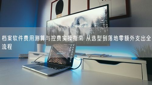 档案软件费用测算与控费实操指南 从选型到落地零额外支出全流程
