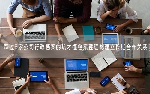 踩过5家公司行政档案的坑才懂档案整理能建立长期合作关系