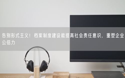 告别形式主义！档案制度建设能提高社会责任意识，重塑企业公信力