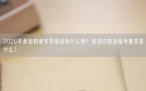 2026年参加档案专员培训有什么用？培训内容及报考要求是什么？