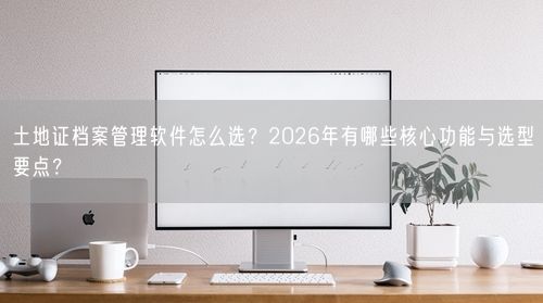 土地证档案管理软件怎么选？2026年有哪些核心功能与选型要点？