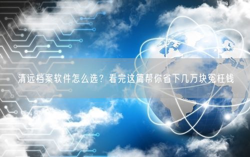 清远档案软件怎么选？看完这篇帮你省下几万块冤枉钱
