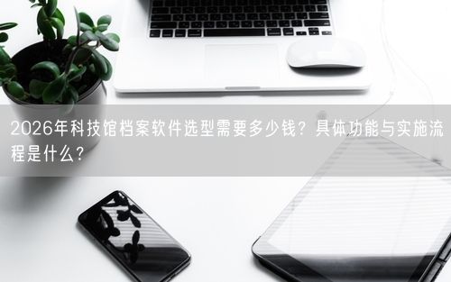 2026年科技馆档案软件选型需要多少钱？具体功能与实施流程是什么？